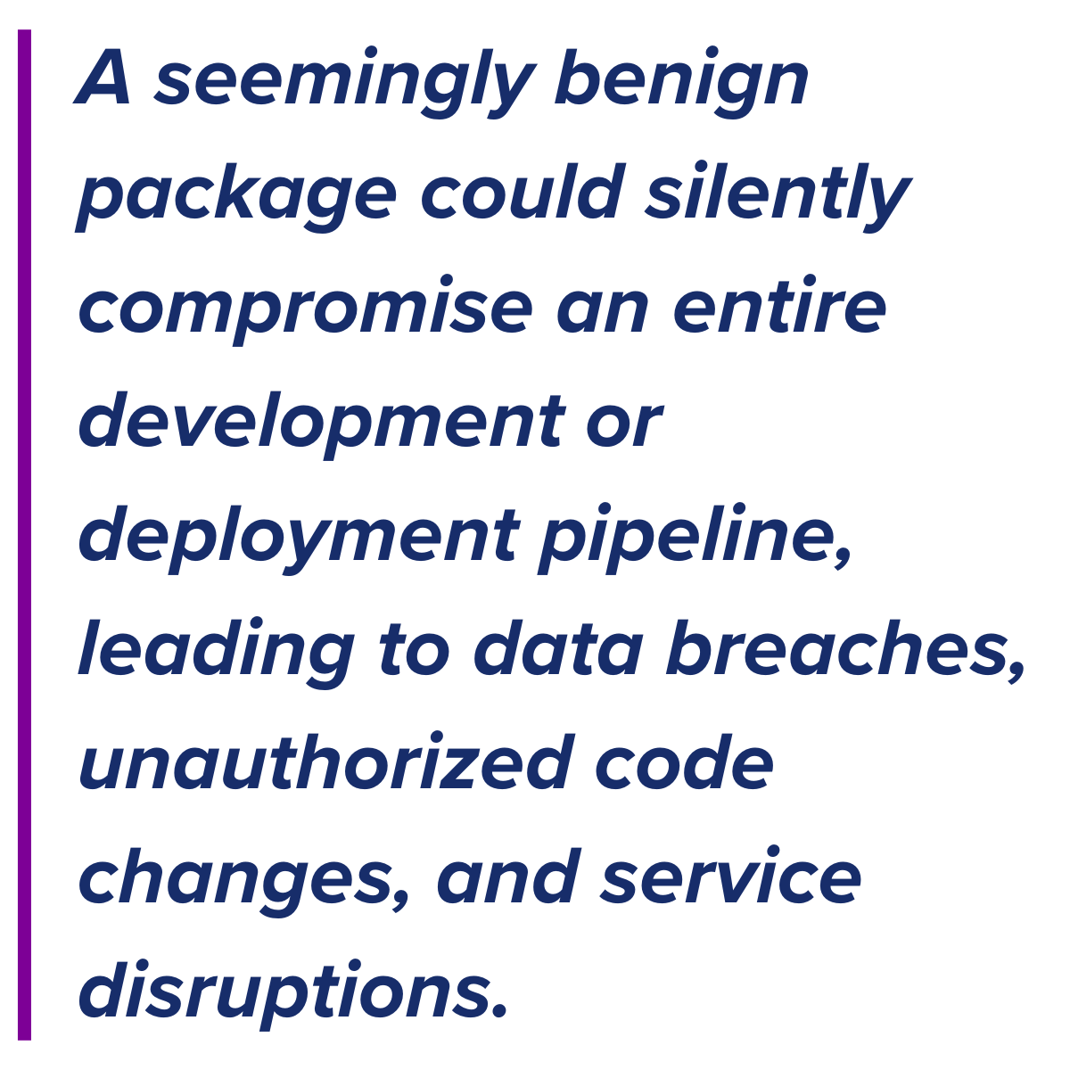 A seemingly benign package could silently compromise an entire development or deployment pipeline, leading to data breaches, unauthorized code changes, and service disruptions.