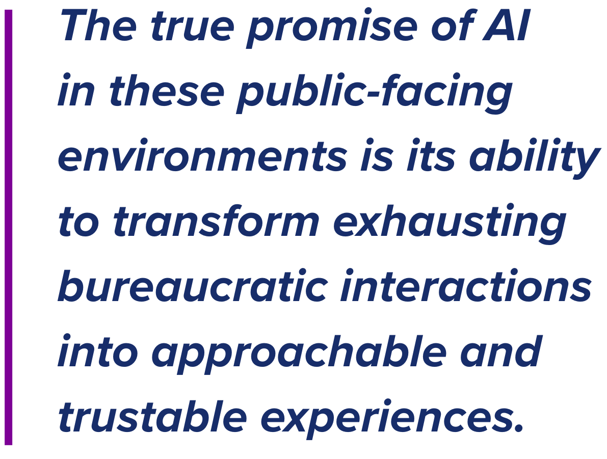 The true promise of AI  in these public-facing environments is its ability to transform exhausting bureaucratic interactions into approachable and trustable experiences. 